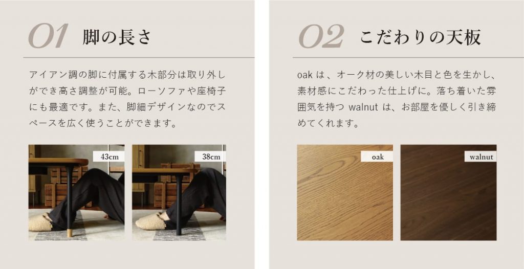 1.脚の長さ 脚に付属する木部分は取り外しができ高さ調整が可能。　2.こだわりの天板 オークはオーク材の美しい木目と色を生かし、素材感にこだわった仕上げに。落ち着いた雰囲気を持つウォルナットはお部屋を美しく引き締めてくれます。